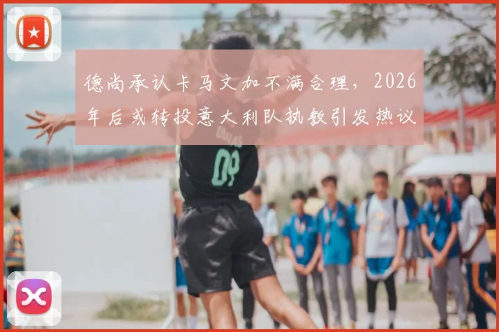 德尚承认卡马文加不满合理,2026年后或转投意大利队执教引发热议