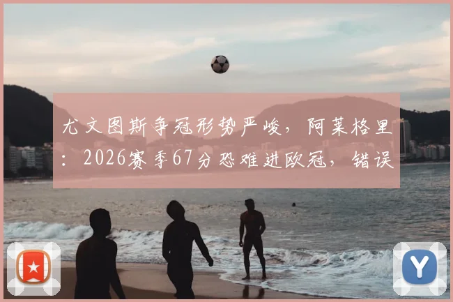 尤文图斯争冠形势严峻，阿莱格里：2026赛季67分恐难进欧冠，错误必须杜绝