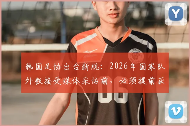 韩国足协出台新规：2026年国家队外教接受媒体采访前，必须提前获得许可引热议