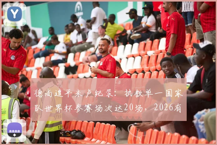 德尚追平米卢纪录：执教单一国家队世界杯参赛场次达20场，2026有望登顶