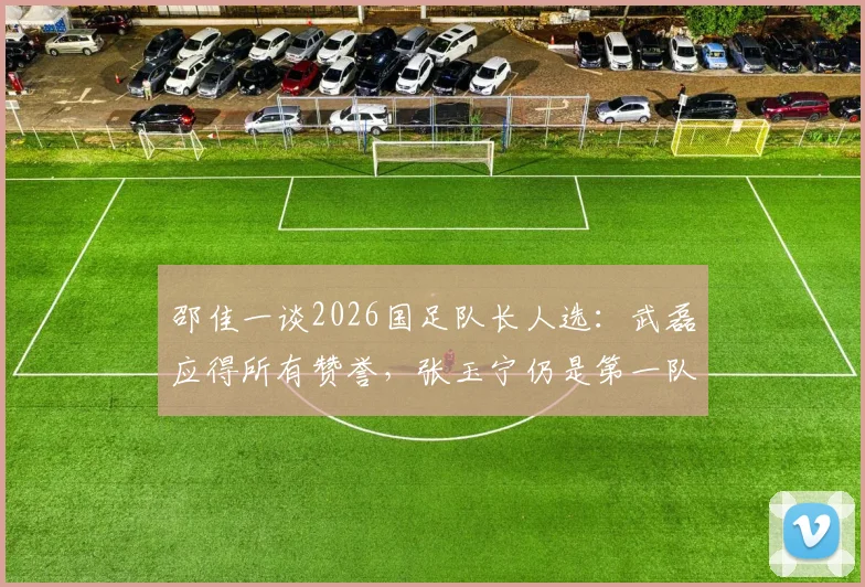 邵佳一谈2026国足队长人选:武磊应得所有赞誉,张玉宁仍是第一队长核心选项