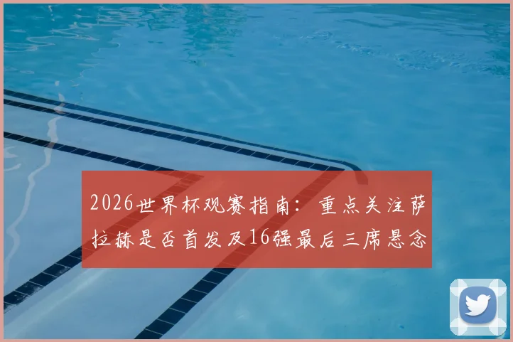 2026世界杯观赛指南：重点关注萨拉赫是否首发及16强最后三席悬念，完整对阵分析