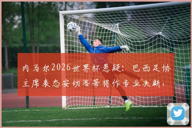 内马尔2026世界杯悬疑：巴西足协主席表态安切洛蒂将作专业决断，伤病与状态双重考验解析