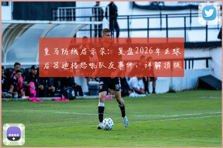 皇马防线启示录:复盘2026年丢球后吕迪格怒吼队友事件,详解顶级后卫的防守责任与逼抢铁律