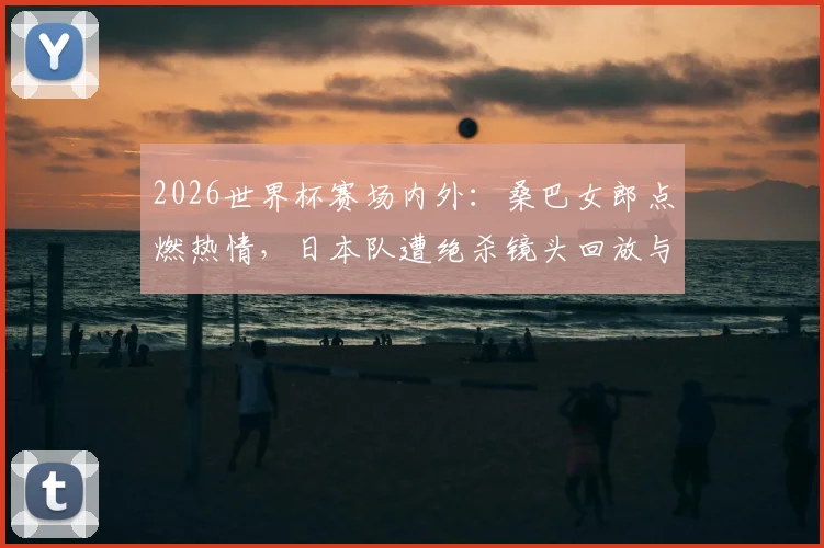 2026世界杯赛场内外:桑巴女郎点燃热情,日本队遭绝杀镜头回放与女球迷落泪瞬间