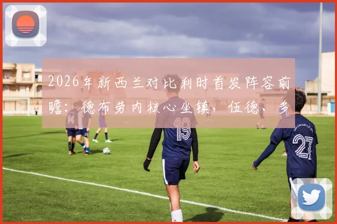 2026年新西兰对比利时首发阵容前瞻：德布劳内核心坐镇，伍德、多库关键对决看点分析
