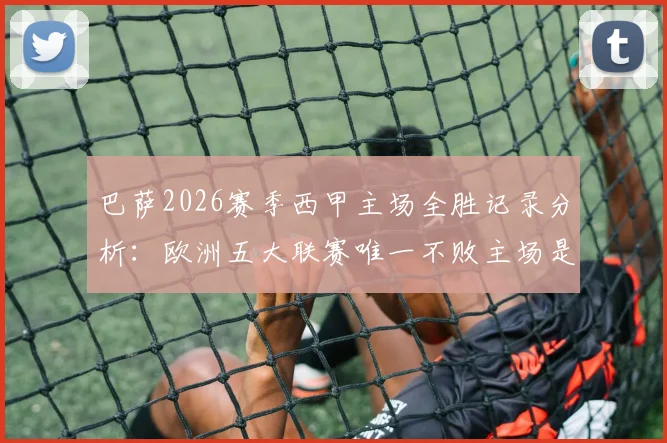 巴萨2026赛季西甲主场全胜记录分析：欧洲五大联赛唯一不败主场是如何炼成的？