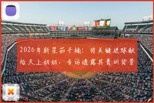 2026年新星茹子楠：将关键进球献给天上奶奶，专访透露其青训背景与情感动力转化秘诀