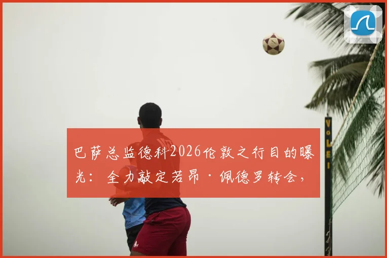巴萨总监德科2026伦敦之行目的曝光:全力敲定若昂·佩德罗转会,球队锋线补强进入关键阶段