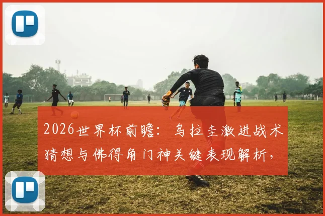 2026世界杯前瞻：乌拉圭激进战术猜想与佛得角门神关键表现解析，附两队阵容实力深度剖析