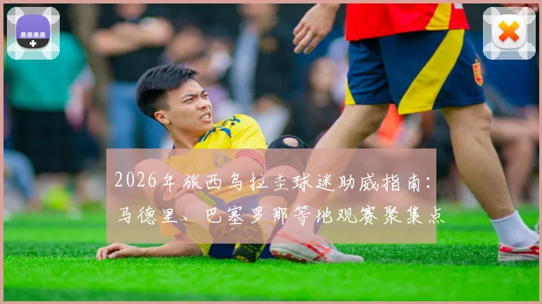 2026年旅西乌拉圭球迷助威指南:马德里、巴塞罗那等地观赛聚集点、组织渠道及助威攻略