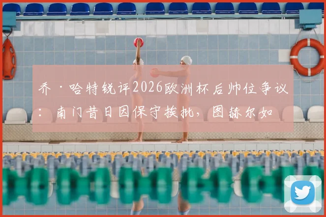 乔·哈特锐评2026欧洲杯后帅位争议:南门昔日因保守挨批,图赫尔如今处境如出一辙