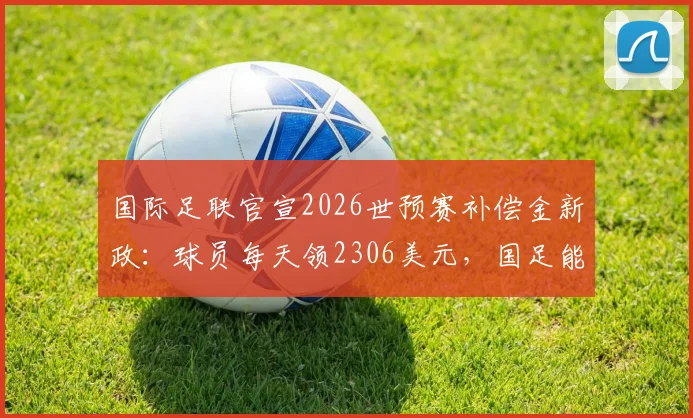 国际足联官宣2026世预赛补偿金新政:球员每天领2306美元,国足能否获益?细则解读