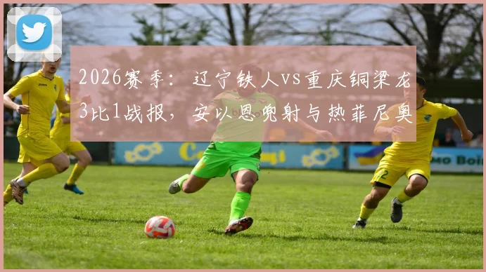 2026赛季:辽宁铁人vs重庆铜梁龙3比1战报,安以恩兜射与热菲尼奥双响成关键!