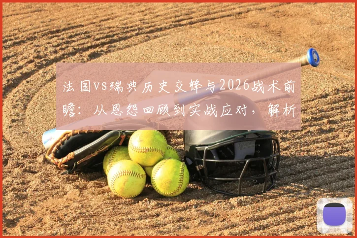 法国vs瑞典历史交锋与2026战术前瞻:从恩怨回顾到实战应对,解析FIFA眼中的猫鼠游戏