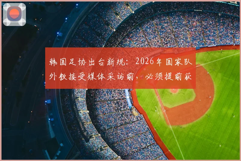 韩国足协出台新规:2026年国家队外教接受媒体采访前,必须提前获得许可引热议