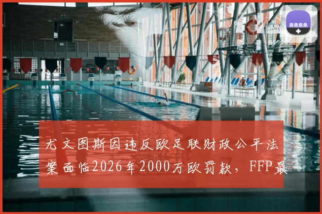 尤文图斯因违反欧足联财政公平法案面临2026年2000万欧罚款,FFP最新处罚细则详解
