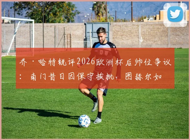 乔·哈特锐评2026欧洲杯后帅位争议：南门昔日因保守挨批，图赫尔如今处境如出一辙