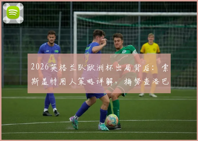 2026英格兰队欧洲杯出局背后：索斯盖特用人策略详解，梅努查洛巴零出场引争议