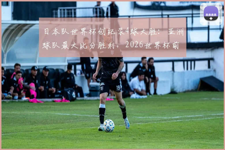 日本队世界杯创纪录4球大胜：亚洲球队最大比分胜利，2026世界杯前景几何？森保一战术全解析