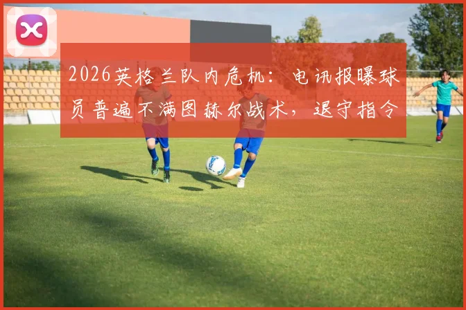 2026英格兰队内危机:电讯报曝球员普遍不满图赫尔战术,退守指令引发巨大争议