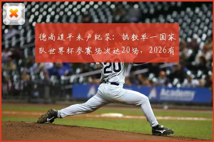 德尚追平米卢纪录:执教单一国家队世界杯参赛场次达20场,2026有望登顶