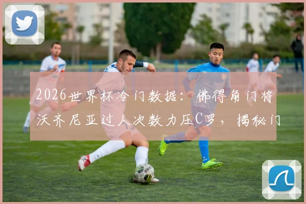 2026世界杯冷门数据:佛得角门将沃齐尼亚过人次数力压C罗,揭秘门将中的“过人王”