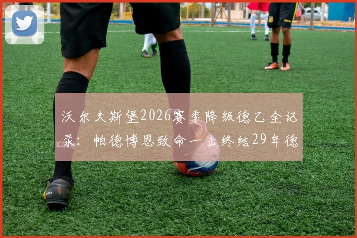 沃尔夫斯堡2026赛季降级德乙全记录：帕德博恩致命一击终结29年德甲征程，球迷心碎瞬间