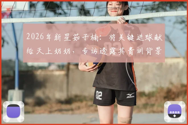 2026年新星茹子楠：将关键进球献给天上奶奶，专访透露其青训背景与情感动力转化秘诀