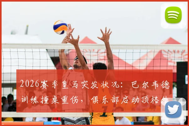 2026赛季皇马突发状况:巴尔韦德训练撞桌重伤,俱乐部启动顶格处罚程序引关注