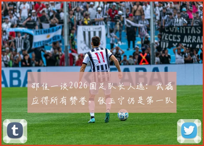 邵佳一谈2026国足队长人选：武磊应得所有赞誉，张玉宁仍是第一队长核心选项