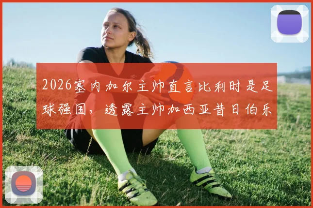 2026塞内加尔主帅直言比利时是足球强国，透露主帅加西亚昔日伯乐之恩