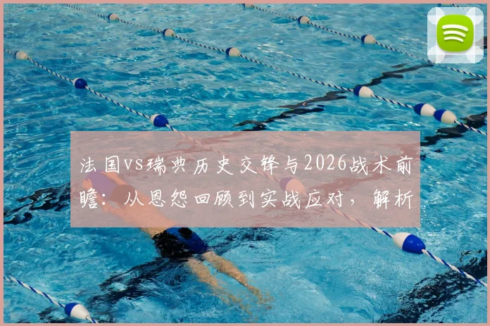 法国vs瑞典历史交锋与2026战术前瞻:从恩怨回顾到实战应对,解析FIFA眼中的猫鼠游戏