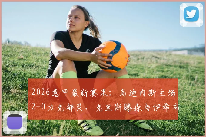 2026意甲最新赛果:乌迪内斯主场2-0力克都灵,克里斯滕森与伊希布建功锁定胜局,附全场数据深度解析