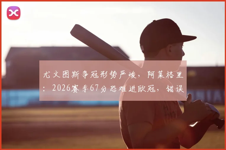 尤文图斯争冠形势严峻,阿莱格里:2026赛季67分恐难进欧冠,错误必须杜绝