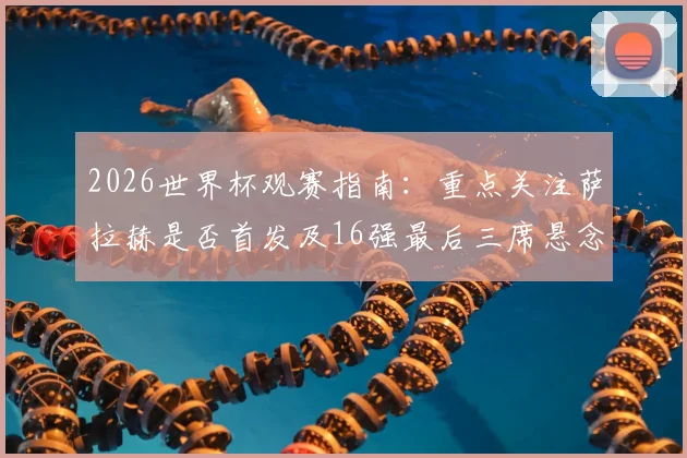 2026世界杯观赛指南:重点关注萨拉赫是否首发及16强最后三席悬念,完整对阵分析