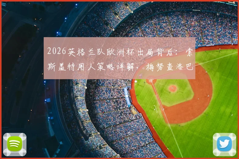 2026英格兰队欧洲杯出局背后:索斯盖特用人策略详解,梅努查洛巴零出场引争议