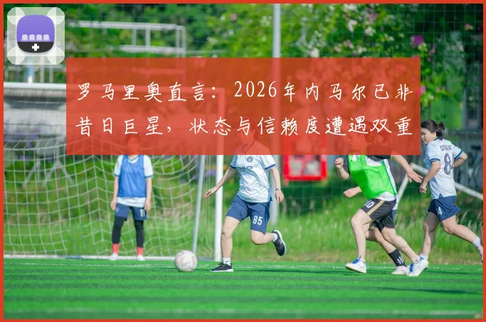 罗马里奥直言:2026年内马尔已非昔日巨星,状态与信赖度遭遇双重危机,巴西球迷如何看他未来?