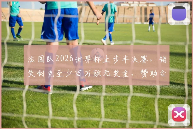 法国队2026世界杯止步半决赛,错失耐克至少百万欧元奖金,赞助合同细节曝光