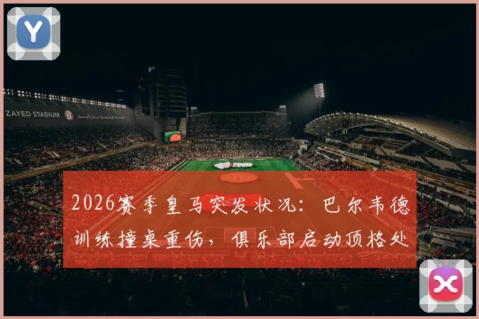 2026赛季皇马突发状况：巴尔韦德训练撞桌重伤，俱乐部启动顶格处罚程序引关注