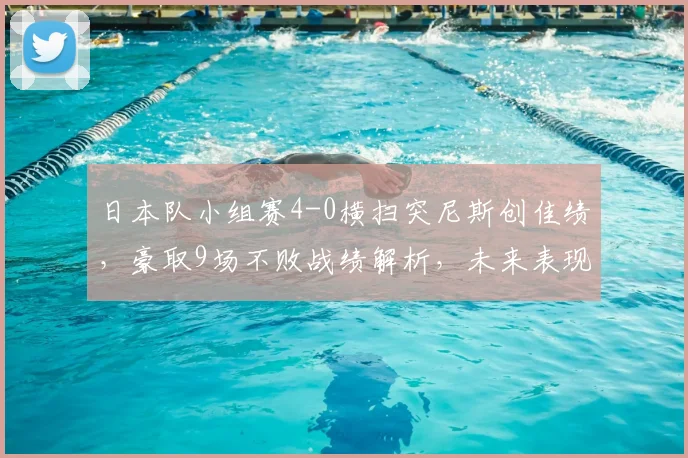 日本队小组赛4-0横扫突尼斯创佳绩，豪取9场不败战绩解析，未来表现可期