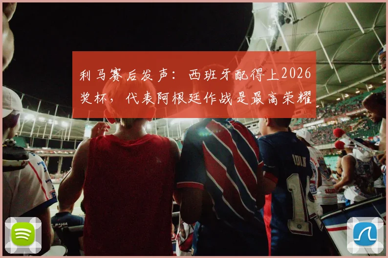 利马赛后发声：西班牙配得上2026奖杯，代表阿根廷作战是最高荣耀，解析球员心声与国家队责任