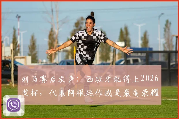 利马赛后发声:西班牙配得上2026奖杯,代表阿根廷作战是最高荣耀,解析球员心声与国家队责任