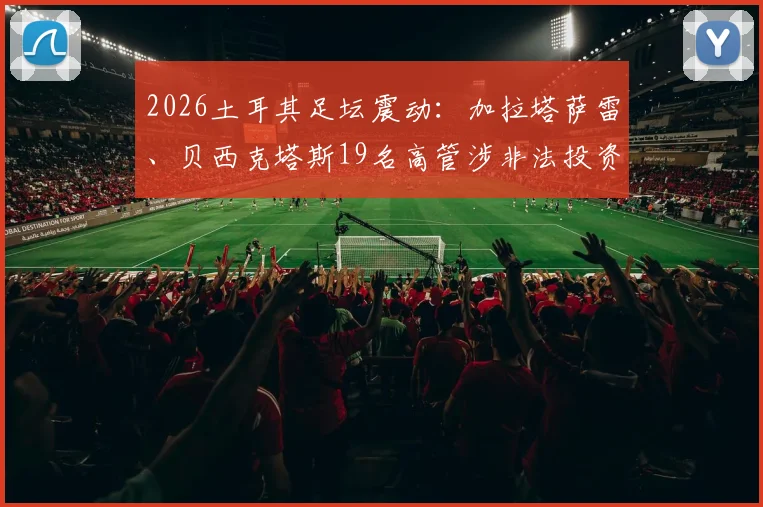 2026土耳其足坛震动:加拉塔萨雷、贝西克塔斯19名高管涉非法投资被捕,深度解析土超俱乐部投资风险与监管现状