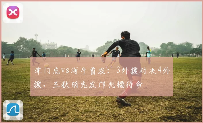 津门虎vs海牛首发:3外援对决4外援,王秋明先发邝兆镭待命