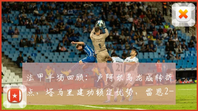 法甲半场回顾:卢阿尔乌龙成转折点,塔马里建功锁定优势,雷恩2-0领先昂热(附比赛战术简析)