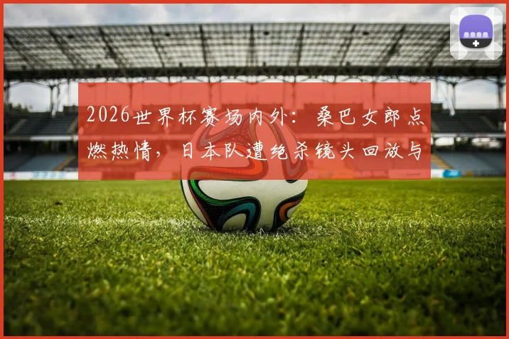 2026世界杯赛场内外：桑巴女郎点燃热情，日本队遭绝杀镜头回放与女球迷落泪瞬间