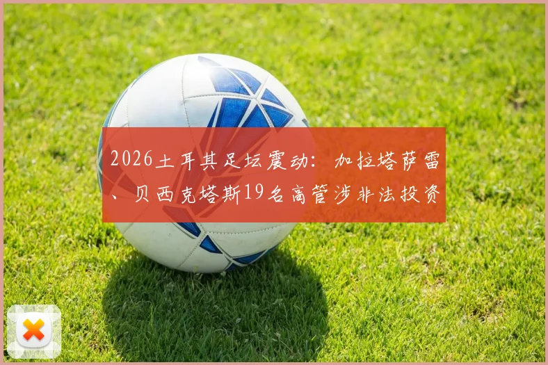 2026土耳其足坛震动:加拉塔萨雷、贝西克塔斯19名高管涉非法投资被捕,深度解析土超俱乐部投资风险与监管现状