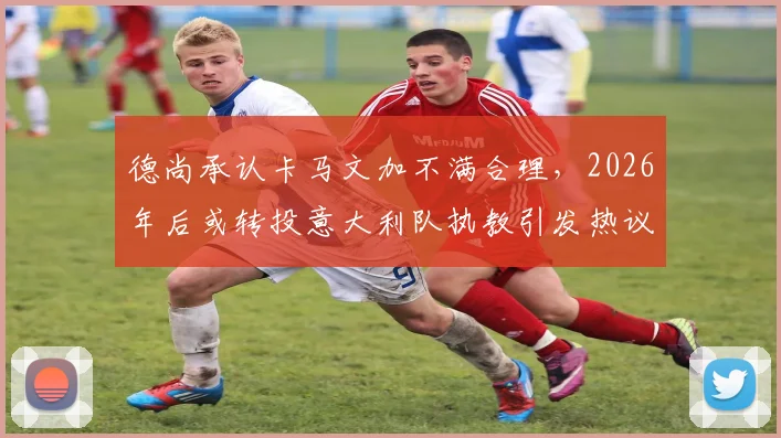 德尚承认卡马文加不满合理，2026年后或转投意大利队执教引发热议