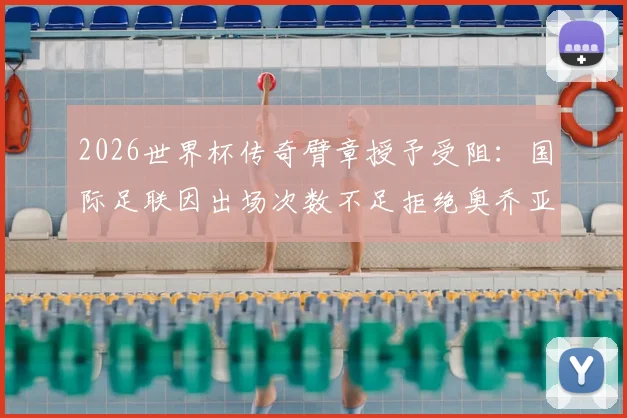 2026世界杯传奇臂章授予受阻:国际足联因出场次数不足拒绝奥乔亚,规则详解